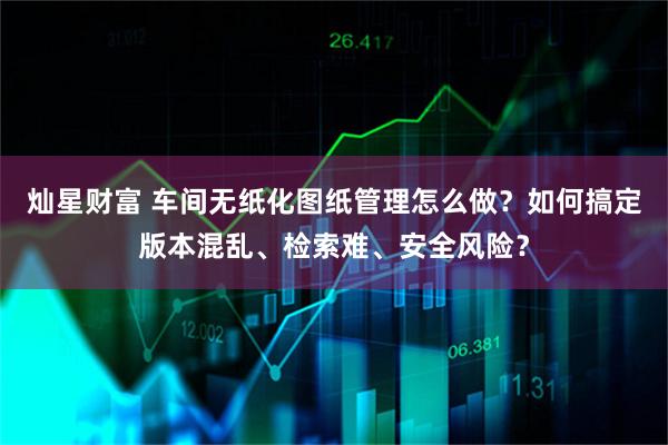 灿星财富 车间无纸化图纸管理怎么做？如何搞定版本混乱、检索难、安全风险？