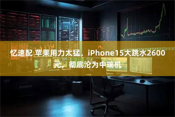 忆速配 苹果用力太猛，iPhone15大跳水2600元，彻底沦为中端机