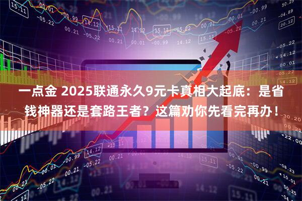 一点金 2025联通永久9元卡真相大起底：是省钱神器还是套路王者？这篇劝你先看完再办！