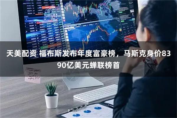 天美配资 福布斯发布年度富豪榜，马斯克身价8390亿美元蝉联榜首