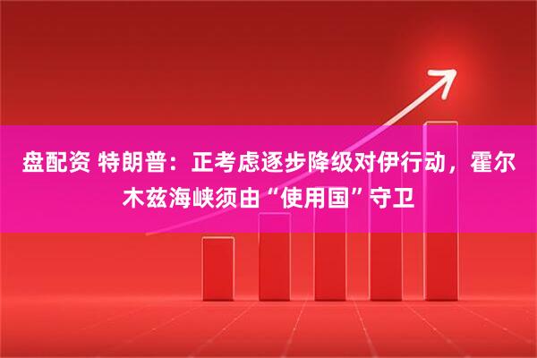 盘配资 特朗普：正考虑逐步降级对伊行动，霍尔木兹海峡须由“使用国”守卫