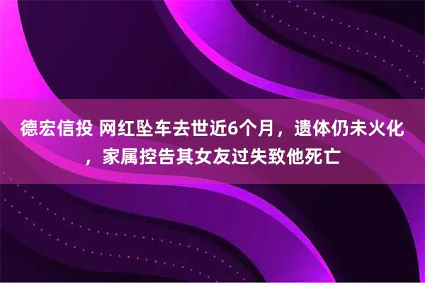 德宏信投 网红坠车去世近6个月，遗体仍未火化，家属控告其女友过失致他死亡