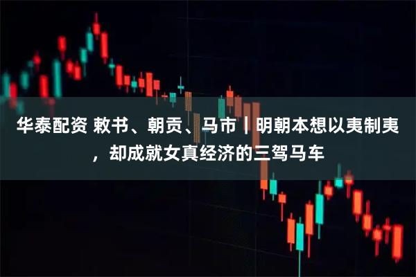 华泰配资 敕书、朝贡、马市｜明朝本想以夷制夷，却成就女真经济的三驾马车