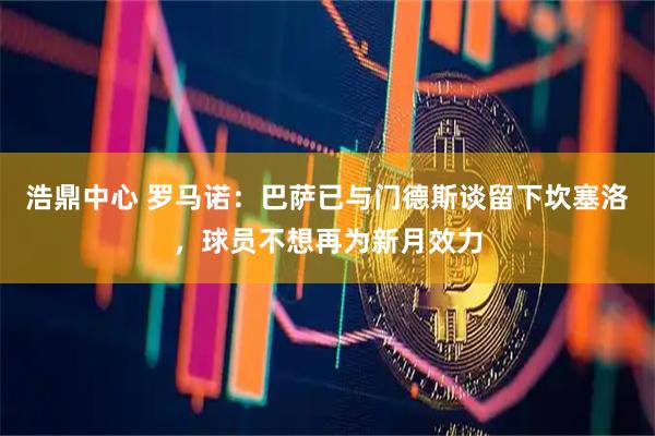 浩鼎中心 罗马诺：巴萨已与门德斯谈留下坎塞洛，球员不想再为新月效力